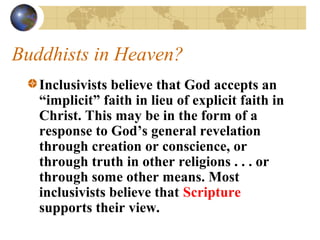 Buddhists in Heaven?
   Inclusivists believe that God accepts an
   “implicit” faith in lieu of explicit faith in
   Christ. This may be in the form of a
   response to God’s general revelation
   through creation or conscience, or
   through truth in other religions . . . or
   through some other means. Most
   inclusivists believe that Scripture
   supports their view.
 
