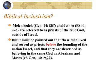 Biblical Inclusivism?
   Melchizedek (Gen. 14:18ff) and Jethro (Exod.
   2–3) are referred to as priests of the true God,
   outside of Israel.
   But it must be pointed out that these men lived
   and served as priests before the founding of the
   nation Israel, and that they are described as
   believing in the same God as Abraham and
   Moses (cf. Gen. 14:19,22).
 