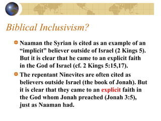 Biblical Inclusivism?
   Naaman the Syrian is cited as an example of an
   “implicit” believer outside of Israel (2 Kings 5).
   But it is clear that he came to an explicit faith
   in the God of Israel (cf. 2 Kings 5:15,17).
   The repentant Ninevites are often cited as
   believers outside Israel (the book of Jonah). But
   it is clear that they came to an explicit faith in
   the God whom Jonah preached (Jonah 3:5),
   just as Naaman had.
 