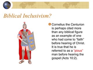 Biblical Inclusivism?
                        Cornelius the Centurion
                        is perhaps cited more
                        than any biblical figure
                        as an example of one
                        who had come to “faith”
                        before hearing of Christ.
                        It is true that he is
                        referred to as a “pious”
                        man before hearing the
                        gospel (Acts 10:2).
 