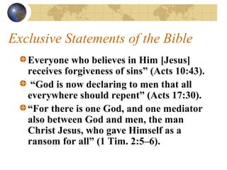Exclusive Statements of the Bible
   Everyone who believes in Him [Jesus]
   receives forgiveness of sins” (Acts 10:43).
    “God is now declaring to men that all
   everywhere should repent” (Acts 17:30).
   “For there is one God, and one mediator
   also between God and men, the man
   Christ Jesus, who gave Himself as a
   ransom for all” (1 Tim. 2:5–6).
 
