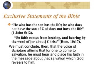 Exclusive Statements of the Bible
   “He who has the son has the life; he who does
   not have the son of God does not have the life”
   (1 John 5:12).
     “So faith comes from hearing, and hearing by
   the word of [or about] Christ” (Rom. 10:17).
  We must conclude, then, that the voice of
   Scripture affirms that for one to come to
   salvation, he must hear and place his faith in
   the message about that salvation which God
   reveals to him.
 