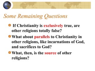 Some Remaining Questions
    If Christianity is exclusively true, are
   other religions totally false?
   What about parallels to Christianity in
   other religions, like incarnations of God,
   and sacrifices to God?
   What, then, is the source of other
   religions?
 