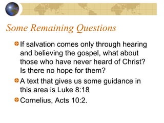 Some Remaining Questions
   If salvation comes only through hearing
   and believing the gospel, what about
   those who have never heard of Christ?
   Is there no hope for them?
   A text that gives us some guidance in
   this area is Luke 8:18
   Cornelius, Acts 10:2.
 