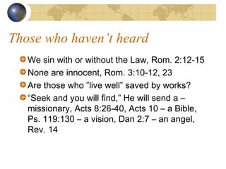Those who haven’t heard
   We sin with or without the Law, Rom. 2:12-15
   None are innocent, Rom. 3:10-12, 23
   Are those who ”live well” saved by works?
   “Seek and you will find,” He will send a –
   missionary, Acts 8:26-40, Acts 10 – a Bible,
   Ps. 119:130 – a vision, Dan 2:7 – an angel,
   Rev. 14
 