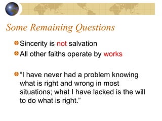 Some Remaining Questions
   Sincerity is not salvation
   All other faiths operate by works

   “I have never had a problem knowing
   what is right and wrong in most
   situations; what I have lacked is the will
   to do what is right.”
 