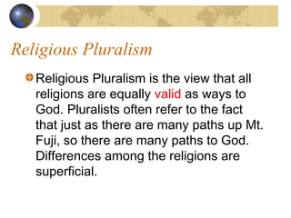 Religious Pluralism
   Religious Pluralism is the view that all
   religions are equally valid as ways to
   God. Pluralists often refer to the fact
   that just as there are many paths up Mt.
   Fuji, so there are many paths to God.
   Differences among the religions are
   superficial.
 