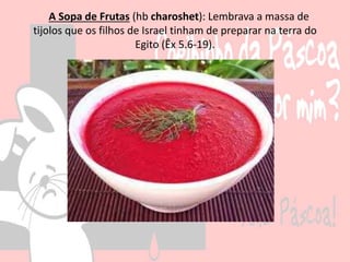 A Sopa de Frutas (hb charoshet): Lembrava a massa de
tijolos que os filhos de Israel tinham de preparar na terra do
Egito (Êx 5.6-19).
 