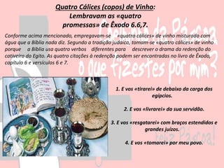 1. E vos «tirarei» de debaixo da carga dos
egípcios.
2. E vos «livrarei» da sua servidão.
3. E vos «resgatarei» com braços estendidos e
grandes juízos.
4. E vos «tomarei» por meu povo.
Quatro Cálices (copos) de Vinho:
Lembravam as «quatro
promessas» de Êxodo 6.6,7.
Conforme acima mencionado, empregavam-se «quatro cálices» de vinho misturado com
água que a Bíblia nada diz. Segundo a tradição judaica, tomam-se «quatro cálices» de vinho
porque a Bíblia usa quatro verbos diferentes para descrever o drama da redenção do
cativeiro do Egito. As quatro citações à redenção podem ser encontradas no livro de Êxodo,
capítulo 6 e versículos 6 e 7.
 