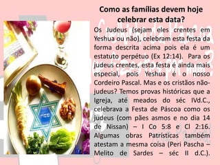 Os Judeus (sejam eles crentes em
Yeshua ou não), celebram esta festa da
forma descrita acima pois ela é um
estatuto perpétuo (Ex 12:14). Para os
judeus crentes, esta festa é ainda mais
especial, pois Yeshua é o nosso
Cordeiro Pascal. Mas e os cristãos não-
judeus? Temos provas históricas que a
Igreja, até meados do séc IVd.C.,
celebrava a Festa de Páscoa como os
judeus (com pães asmos e no dia 14
de Nissan) – I Co 5:8 e Cl 2:16.
Algumas obras Patrísticas também
atestam a mesma coisa (Peri Pascha –
Melito de Sardes – séc II d.C.).
Como as famílias devem hoje
celebrar esta data?
 