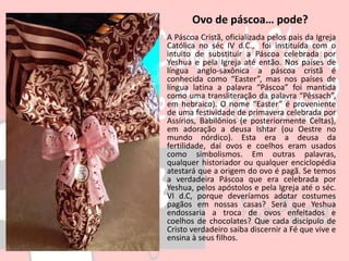 Ovo de páscoa… pode?
A Páscoa Cristã, oficializada pelos pais da Igreja
Católica no séc IV d.C., foi instituída com o
intuito de substituir a Páscoa celebrada por
Yeshua e pela Igreja até então. Nos países de
língua anglo-saxônica a páscoa cristã é
conhecida como “Easter”, mas nos países de
língua latina a palavra “Páscoa” foi mantida
como uma transliteração da palavra “Pêssach”,
em hebraico). O nome “Easter” é proveniente
de uma festividade de primavera celebrada por
Assírios, Babilônios (e posteriormente Celtas),
em adoração a deusa Ishtar (ou Oestre no
mundo nórdico). Esta era a deusa da
fertilidade, daí ovos e coelhos eram usados
como simbolismos. Em outras palavras,
qualquer historiador ou qualquer enciclopédia
atestará que a origem do ovo é pagã. Se temos
a verdadeira Páscoa que era celebrada por
Yeshua, pelos apóstolos e pela Igreja até o séc.
VI d.C, porque deveríamos adotar costumes
pagãos em nossas casas? Será que Yeshua
endossaria a troca de ovos enfeitados e
coelhos de chocolates? Que cada discípulo de
Cristo verdadeiro saiba discernir a Fé que vive e
ensina à seus filhos.
 