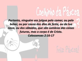 Portanto, ninguém vos julgue pelo comer, ou pelo
beber, ou por causa dos dias de festa, ou da lua
nova, ou dos sábados, que são sombras das coisas
futuras, mas o corpo é de Cristo.
Colossenses 2:16-17
 