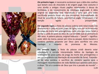 Em primeiro lugar, é necessário esclarecer que a idéia dos coelhos
que botam ovos de chocolate é de origem pagã. Este costume é
uma alusão a antigos rituais pagãos relacionados à deusa da
fertilidade e do renascimento da mitologia anglo-saxã. A idéia
original no paganismo está relacionada à sorte que uma lebre
sacrificada poderia trazer em suas entranhas. Acompanhadas do
ritual de previsão do futuro, sacerdotisas pagãs ministravam a tal
benção ligada à prosperidade.
Em segundo lugar, a festa da páscoa judaica está relacionada não
diretamente a saída do povo judeu do Egito, mas sim ao livramento
da praga da morte dos primogênitos, razão esta que levou Faraó a
aceitar a saída do povo de Deus de sua servidão que já permanecia
400 anos. A palavra páscoa, original hebraico – “pesah” – significa:
pular além da marca, passar por cima ou poupar, desta maneira o
cordeiro perfeito proposto por Deus para sacrifício era uma
tipologia a respeito da promessa do Messias.
Em terceiro lugar, a festa da páscoa cristã deveria estar
relacionada à correta interpretação bíblica da tipologia do
livramento do povo judeu da praga da morte dos primogênitos e
por conseqUência sua libertação da escravidão de Faraó. Tratando-
se de uma sombra, o sacrifício do cordeiro aponta para a
mensagem reconhecedora de João Batista que apontou para Jesus
e disse: “Eis aí o cordeiro de Deus que tira o pecado do mundo” –
João 1:29
 