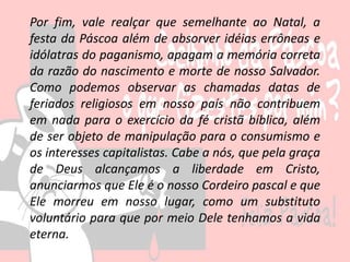 Por fim, vale realçar que semelhante ao Natal, a
festa da Páscoa além de absorver idéias errôneas e
idólatras do paganismo, apagam a memória correta
da razão do nascimento e morte de nosso Salvador.
Como podemos observar as chamadas datas de
feriados religiosos em nosso país não contribuem
em nada para o exercício da fé cristã bíblica, além
de ser objeto de manipulação para o consumismo e
os interesses capitalistas. Cabe a nós, que pela graça
de Deus alcançamos a liberdade em Cristo,
anunciarmos que Ele é o nosso Cordeiro pascal e que
Ele morreu em nosso lugar, como um substituto
voluntário para que por meio Dele tenhamos a vida
eterna.
 