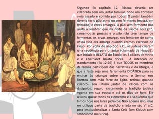 Segundo Ex capítulo 12, Páscoa deveria ser
celebrada com um jantar familiar, onde um Cordeiro
seria assado e comido por todos. O jantar também
deveria ter o pão asmo ou sem fermento (matzá, em
hebraico) e ervas amargas. O pão sem fermento nos
ajuda a lembrar que na noite da Páscoa no Egito,
comemos às pressas e o pão não teve tempo de
fermentar. As ervas amargas nos lembram de como
nossa vida era amarga quando éramos escravos de
Faraó. Por volta do ano 550 a.C., os judeus criaram
uma seqüência para o jantar (chamada de Hagadá),
que incluía o RELATO do Êxodo, os 4 cálices de vinho
e o Charosset (pasta doce). A intenção do
mandamento (Ex 12:26) é que TODOS os membros
da família participem das narrativas e da liturgia, e
que a festa seja uma ferramenta DIDÁTICA para se
ensinar às crianças sobre como o Senhor nos
libertou com mão forte do Egito. Yeshua, quando
celebrou seu último jantar de Páscoa com os
discípulos, seguiu exatamente a tradição judaica
vigente em sua época e até os dias de hoje. Ele
utilizou quase todos os elementos e a seqüência que
temos hoje nos lares judaicos. Não apenas isso, mas
ele utilizou parte da tradição criada no séc VI a.C.
para institucionalizar a Santa Ceia (um Kidush com
simbolismo mais rico).
 