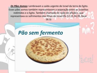 Os Pães Asmos: Lembravam a saída urgente de Israel da terra do Egito.
Esses pães asmos também representavam a separação entre os israelitas
redimidos e o Egito. Também chamado de «pão de aflição», que
representava os sofrimentos dos filhos de Israel (Êx 12.15,34,39, Deut
16.3)
 