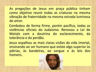 As pregações de Jesus em praça pública tinham
como objetivo reunir todas as criaturas na mesma
vibração de fraternidade na mesma estrada luminosa
do amor.
Combateu de forma firme, porém pacífica, todas as
violências oficiais do Judaísmo. Renovou a Lei de
Moisés com a doutrina do esclarecimento, da
tolerância e do perdão.
Jesus espalhou as mais claras visões da vida imortal,
ensinando ao ser humano que existe algo superior às
pátrias, às bandeiras, ao sangue e às leis dos
homens.
 