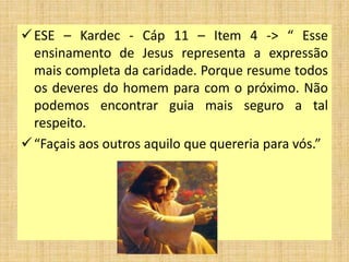 ESE – Kardec - Cáp 11 – Item 4 -> “ Esse
ensinamento de Jesus representa a expressão
mais completa da caridade. Porque resume todos
os deveres do homem para com o próximo. Não
podemos encontrar guia mais seguro a tal
respeito.
“Façais aos outros aquilo que quereria para vós.”
 