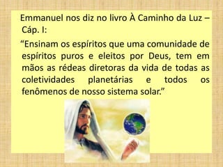 Emmanuel nos diz no livro À Caminho da Luz –
Cáp. I:
“Ensinam os espíritos que uma comunidade de
espíritos puros e eleitos por Deus, tem em
mãos as rédeas diretoras da vida de todas as
coletividades planetárias e todos os
fenômenos de nosso sistema solar.”
 