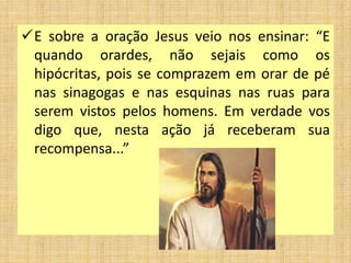 E sobre a oração Jesus veio nos ensinar: “E
quando orardes, não sejais como os
hipócritas, pois se comprazem em orar de pé
nas sinagogas e nas esquinas nas ruas para
serem vistos pelos homens. Em verdade vos
digo que, nesta ação já receberam sua
recompensa...”
 