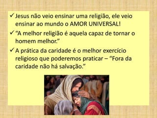 Jesus não veio ensinar uma religião, ele veio
ensinar ao mundo o AMOR UNIVERSAL!
“A melhor religião é aquela capaz de tornar o
homem melhor.”
A prática da caridade é o melhor exercício
religioso que poderemos praticar – “Fora da
caridade não há salvação.”
 