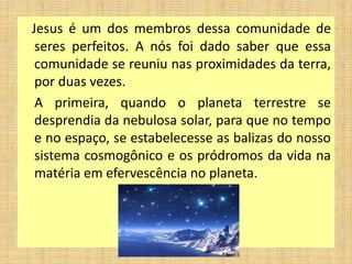 Jesus é um dos membros dessa comunidade de
seres perfeitos. A nós foi dado saber que essa
comunidade se reuniu nas proximidades da terra,
por duas vezes.
A primeira, quando o planeta terrestre se
desprendia da nebulosa solar, para que no tempo
e no espaço, se estabelecesse as balizas do nosso
sistema cosmogônico e os pródromos da vida na
matéria em efervescência no planeta.
 