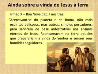 Ainda sobre a vinda de Jesus à terra
Irmão X – Boa Nova Cáp. I nos traz:
“Acercavam-se do planeta e de Roma, não mais
espíritos belicosos, mas outros, simples pescadores,
para servirem de base indestrutível aos ensinos
eternos de Jesus. Reencarnavam na terra aqueles
que preparariam a vinda do Senhor e seriam seus
humildes seguidores.
 