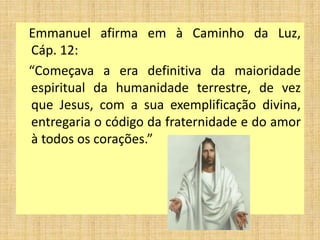 Emmanuel afirma em à Caminho da Luz,
Cáp. 12:
“Começava a era definitiva da maioridade
espiritual da humanidade terrestre, de vez
que Jesus, com a sua exemplificação divina,
entregaria o código da fraternidade e do amor
à todos os corações.”
 