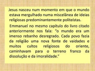 Jesus nasceu num momento em que o mundo
estava mergulhado numa miscelânea de ideias
religiosas predominantemente politeístas.
Emmanuel no mesmo capítulo do livro citado
anteriormente nos fala: “o mundo era um
imenso rebanho desregrado. Cada povo fazia
da religião uma nova fonte de vaidades e
muitos cultos religiosos do oriente,
caminhavam para o terreno franco da
dissolução e da imoralidade.”
 
