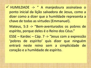  HUMILDADE -> “ A manjedoura assinalava o
ponto inicial da lição salvadora de Jesus, como a
dizer como a dizer que a humildade representa a
chave de todas as virtudes (Emmanuel).
Mateus, 5:3 -> “Bem-aventurados os pobres de
espírito, porque deles é o Reino dos Céus.”
ESSE – Kardec – Cáp. 7 -> “Jesus com a expressão
‘pobres de espírito’ quis dizer que ninguém
entrará neste reino sem a simplicidade de
coração e a humildade de espírito.
 