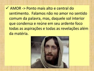  AMOR -> Ponto mais alto e central do
sentimento. Falamos não no amor no sentido
comum da palavra, mas, daquele sol interior
que condensa e reúne em seu ardente foco
todas as aspirações e todas as revelações além
da matéria.
 