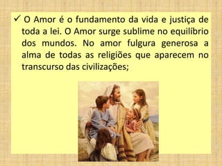  O Amor é o fundamento da vida e justiça de
toda a lei. O Amor surge sublime no equilíbrio
dos mundos. No amor fulgura generosa a
alma de todas as religiões que aparecem no
transcurso das civilizações;
 