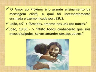  O Amor ao Próximo é o grande ensinamento da
mensagem cristã, a qual foi incessantemente
ensinada e exemplificada por JESUS.
 João, 4:7 -> “Amados, amemo-nos uns aos outros.”
 João, 13:35 - > “Nisto todos conhecerão que sois
meus discípulos, se vos amardes uns aos outros.”
 