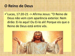 O Reino de Deus
Lucas, 17:20-21 -> Afirma Jesus: “O Reino de
Deus não vem com aparência exterior. Nem
dirão: Ei-lo aqui! Ou Ei-lo ali! Porque eis que o
Reino de Deus está entre vós.
 