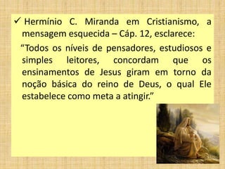  Hermínio C. Miranda em Cristianismo, a
mensagem esquecida – Cáp. 12, esclarece:
“Todos os níveis de pensadores, estudiosos e
simples leitores, concordam que os
ensinamentos de Jesus giram em torno da
noção básica do reino de Deus, o qual Ele
estabelece como meta a atingir.”
 