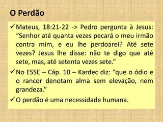 O Perdão
Mateus, 18:21-22 -> Pedro pergunta à Jesus:
“Senhor até quanta vezes pecará o meu irmão
contra mim, e eu lhe perdoarei? Até sete
vezes? Jesus lhe disse: não te digo que até
sete, mas, até setenta vezes sete.”
No ESSE – Cáp. 10 – Kardec diz: “que o ódio e
o rancor denotam alma sem elevação, nem
grandeza.”
O perdão é uma necessidade humana.
 