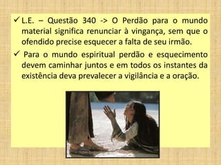 L.E. – Questão 340 -> O Perdão para o mundo
material significa renunciar à vingança, sem que o
ofendido precise esquecer a falta de seu irmão.
 Para o mundo espiritual perdão e esquecimento
devem caminhar juntos e em todos os instantes da
existência deva prevalecer a vigilância e a oração.
 
