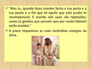  “Mas tu, quando fores orardes fecha a tua porta e a
tua janela e o Pai que vê aquilo que está oculto te
recompensará. E orando não useis vãs repetições,
como os gentios que pensam que por muito falarem
serão ouvidos.”
 A prece impulsiona as mais recônditas energias da
alma.
 