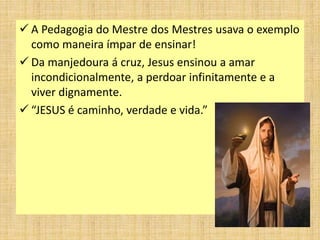  A Pedagogia do Mestre dos Mestres usava o exemplo
como maneira ímpar de ensinar!
 Da manjedoura á cruz, Jesus ensinou a amar
incondicionalmente, a perdoar infinitamente e a
viver dignamente.
 “JESUS é caminho, verdade e vida.”
 