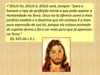 JESUS foi, JESUS é, JESUS será, sempre: “para o
homem o tipo de perfeição moral a que pode aspirar a
Humanidade na Terra. Deus no-lo oferece como o mais
perfeito modelo e a doutrina que ele ensinou é a mais
pura expressão de sua lei, porque ele estava animado
do espírito divino e foi o ser mais puro que já apareceu
na Terra.”
(Q. 625 do L.E.).
 