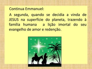 Continua Emmanuel:
A segunda, quando se decidia a vinda de
JESUS na superfície do planeta, trazendo à
família humana a lição imortal do seu
evangelho de amor e redenção.
 
