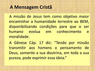 A Mensagem Cristã
A missão de Jesus tem como objetivo maior
encaminhar a humanidade terrestre ao BEM,
disponibilizando condições para que o ser
humano evolua em conhecimento e
moralidade.
A Gênese Cáp. 17 diz: “Tendo por missão
transmitir aos homens o pensamento de
Deus, somente a sua doutrina, em toda a sua
pureza, pode exprimir essa ideia.”
 