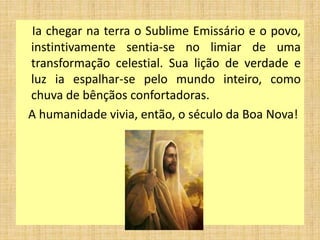 Ia chegar na terra o Sublime Emissário e o povo,
instintivamente sentia-se no limiar de uma
transformação celestial. Sua lição de verdade e
luz ia espalhar-se pelo mundo inteiro, como
chuva de bênçãos confortadoras.
A humanidade vivia, então, o século da Boa Nova!
 