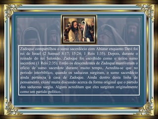 Zadoque compartilhou o sumo sacerdócio com Abiatar enquanto Davi foi
rei de Israel (2 Samuel 8:17; 15:24; 1 Reis 1:35). Depois, durante o
reinado do rei Salomão, Zadoque foi escolhido como o único sumo
sacerdote (1 Reis 2:35). Então os descendentes de Zadoque mantiveram o
oficio de sumo sacerdote durante muito tempo. Acredita-se que no
período interbíblico, quando os saduceus surgiram, o sumo sacerdócio
ainda pertencia à casa de Zadoque. Ainda dentro desta linha de
pensamento, existe muita discussão acerca da forma original que o partido
dos saduceus surgiu. Alguns acreditam que eles surgiram originalmente
como um partido político.
 