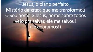Jesus, o plano perfeito
Mistério da graça que me transformou
O Seu nome é Jesus, nome sobre todos
Veio pra salvar, ele me salvou!
(Te adoramos!)
 