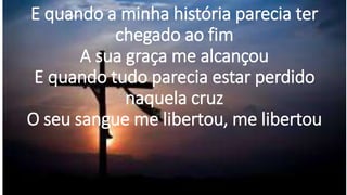 E quando a minha história parecia ter
chegado ao fim
A sua graça me alcançou
E quando tudo parecia estar perdido
naquela cruz
O seu sangue me libertou, me libertou
 