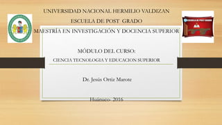 UNIVERSIDAD NACIONAL HERMILIO VALDIZAN
ESCUELA DE POST GRADO
MAESTRÍA EN INVESTIGACIÓN Y DOCENCIA SUPERIOR
MÓDULO DEL CURSO:
CIENCIA TECNOLOGIA Y EDUCACION SUPERIOR
Dr. Jesús Ortiz Marote
Huánuco- 2016
 