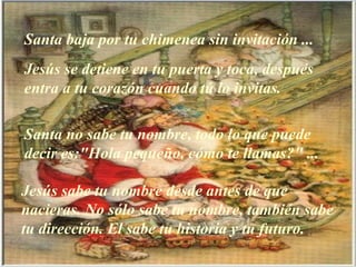 Santa baja por tu chimenea sin invitación ... Jesús se detiene en tu puerta y toca, después entra a tu corazón cuando tú lo invitas. Santa no sabe tu nombre, todo lo que puede decir es:"Hola pequeño, cómo te llamas?" ... Jesús sabe tu nombre desde antes de que nacieras.   No sólo sabe tu nombre, también sabe tu dirección. El sabe tu historia y tu futuro. 