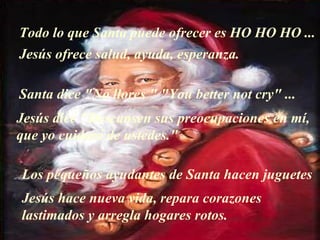 Todo lo que Santa puede ofrecer es HO HO HO ... Jesús ofrece salud, ayuda, esperanza. Santa dice "No llores " "You better not cry" ... Jesús dice "Descansen sus preocupaciones en mí,  que yo cuidaré de ustedes." Los pequeños ayudantes de Santa hacen juguetes Jesús hace nueva vida, repara corazones lastimados y arregla hogares rotos. 