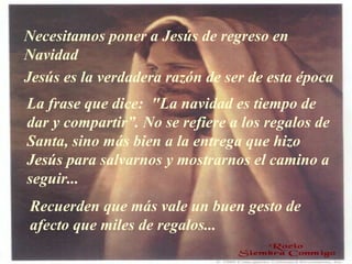 Necesitamos poner a Jesús de regreso en Navidad Jesús es la verdadera razón de ser de esta época La frase que dice:  "La navidad es tiempo de dar y compartir ”.  No se refiere a los regalos de Santa, sino más bien a la entrega que hizo Jesús   para salvarnos y mostrarnos el camino a seguir... Recuerden que más vale un buen gesto de afecto que miles de regalos... 
